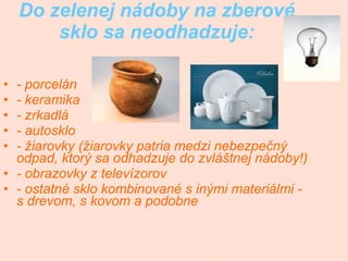Do zelenej nádoby na zberové sklo sa neodhadzuje: - porcelán - keramika   - zrkadlá   - autosklo   - žiarovky (žiarovky patria medzi nebezpečný odpad, ktorý sa odhadzuje do zvláštnej nádoby!)   - obrazovky z televízorov   - ostatné sklo kombinované s inými materiálmi - s drevom, s kovom a podobne   