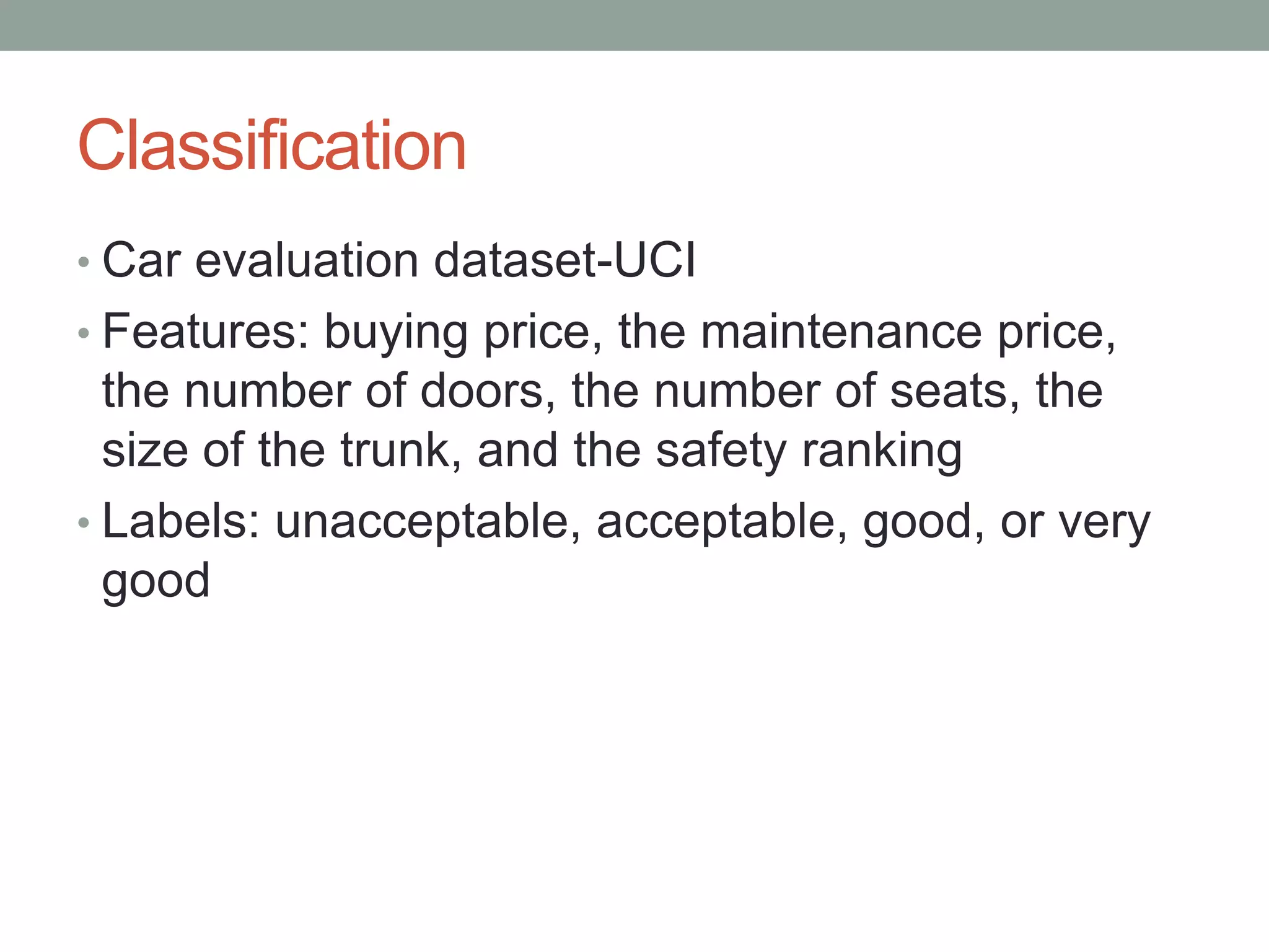 Classification
• Car evaluation dataset-UCI

• Features: buying price, the maintenance price,

the number of doors, the number of seats, the
size of the trunk, and the safety ranking
• Labels: unacceptable, acceptable, good, or very
good

 