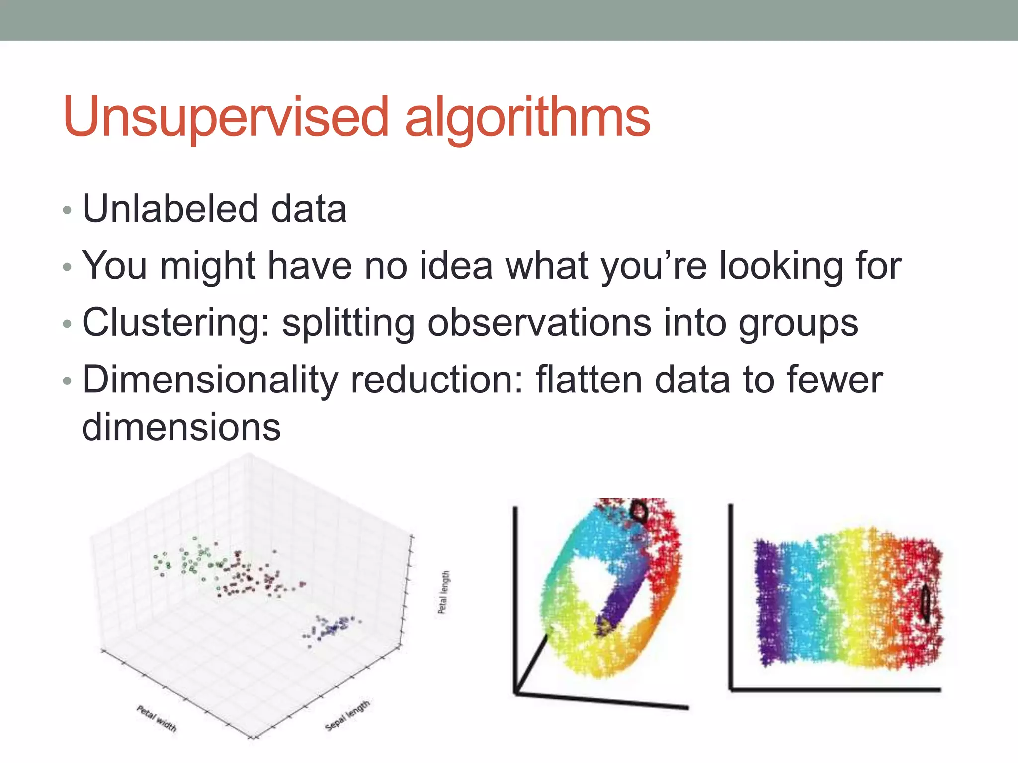 Unsupervised algorithms
• Unlabeled data

• You might have no idea what you’re looking for
• Clustering: splitting observations into groups
• Dimensionality reduction: flatten data to fewer

dimensions

 