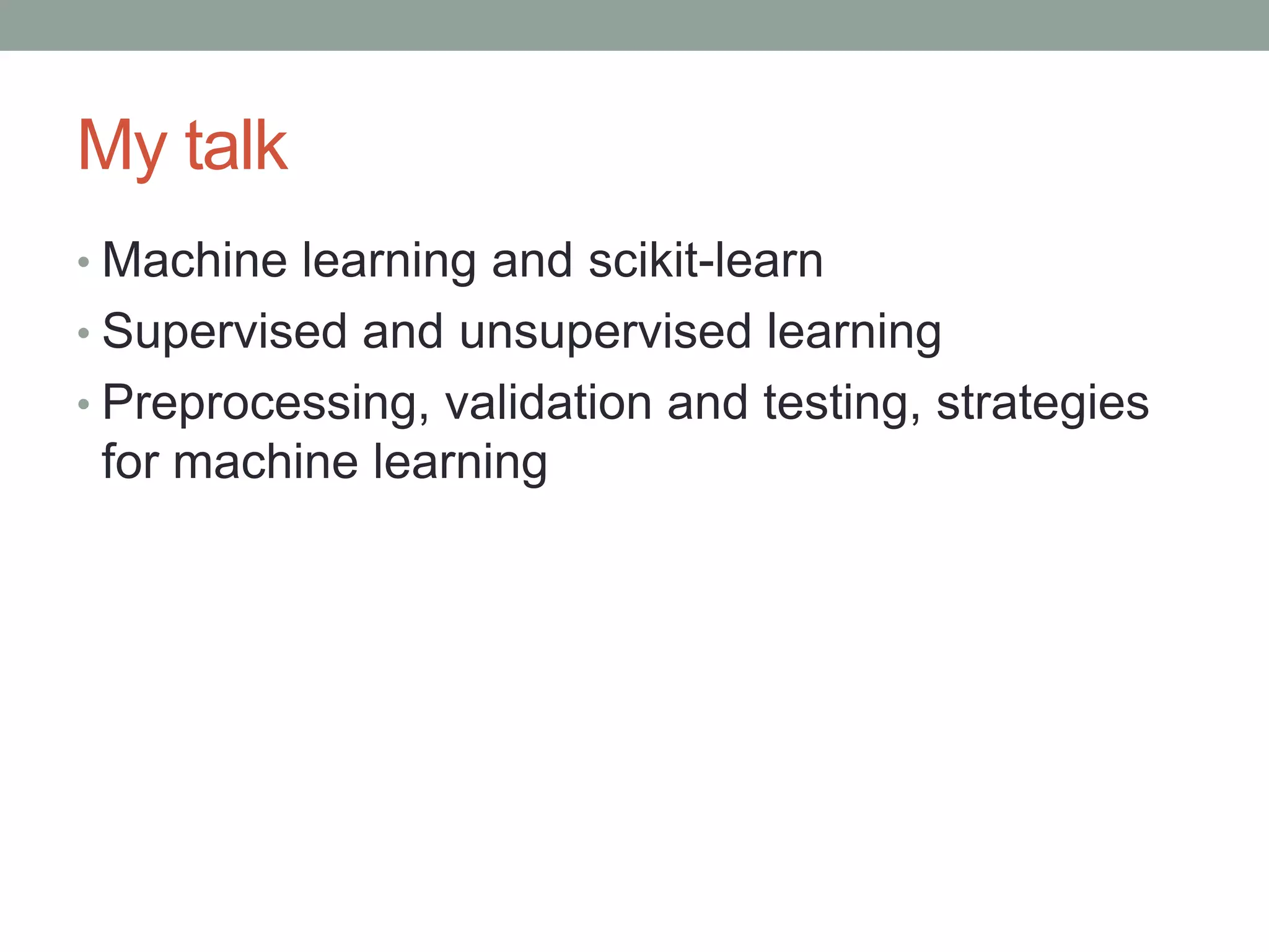 My talk
• Machine learning and scikit-learn

• Supervised and unsupervised learning
• Preprocessing, validation and testing, strategies

for machine learning

 
