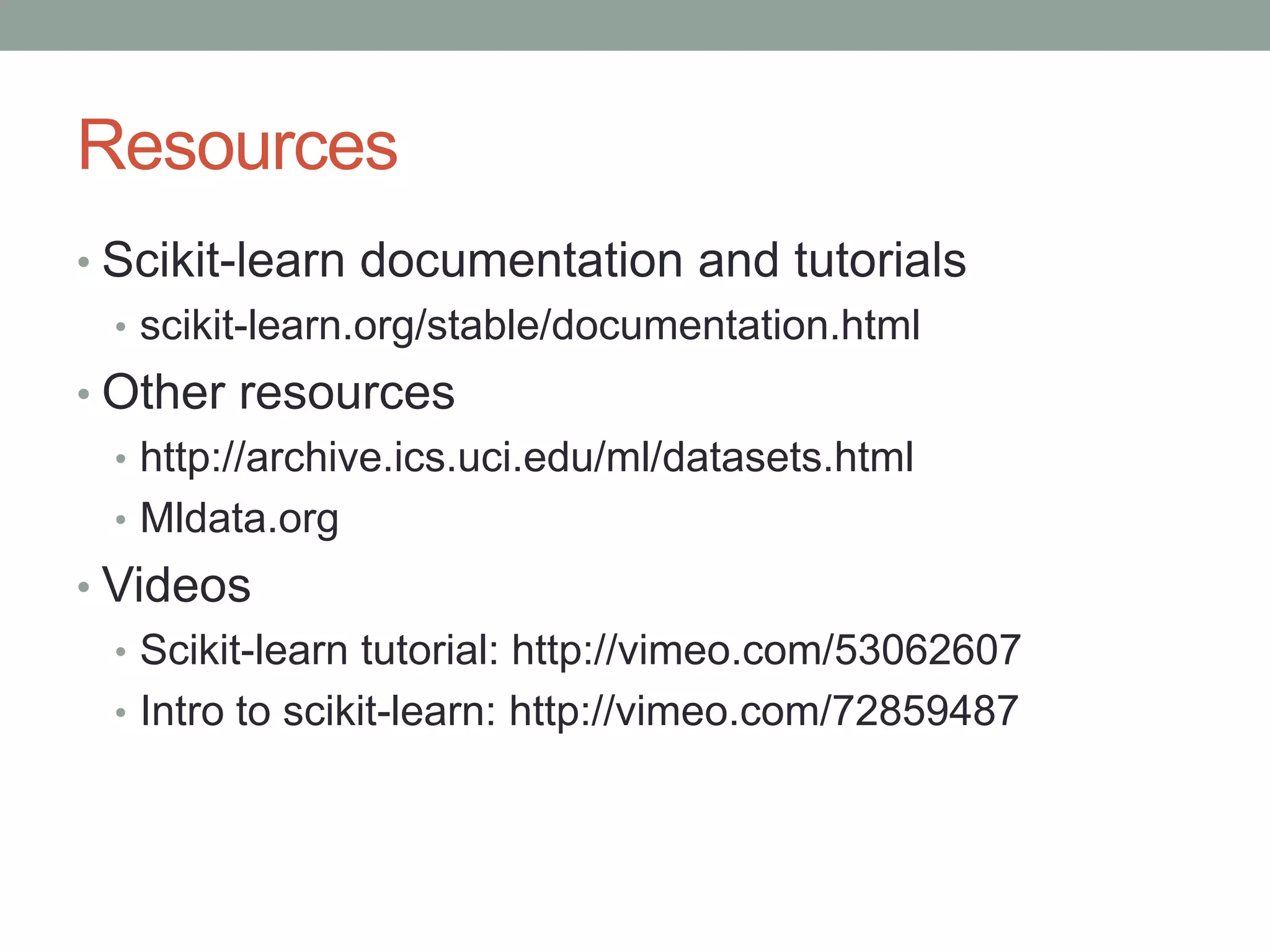 Resources
• Scikit-learn documentation and tutorials
• scikit-learn.org/stable/documentation.html
• Other resources
• http://archive.ics.uci.edu/ml/datasets.html
• Mldata.org
• Videos
• Scikit-learn tutorial: http://vimeo.com/53062607
• Intro to scikit-learn: http://vimeo.com/72859487

 