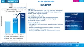 0
1
2S Intel® Xeon® processor E5-2697 v3
2S Intel® Xeon® processor E5-2697 v4
2S Intel® Xeon® Gold 6148 processor
Up to
24%
faster
117
SPECMPI2007
Benchmarksuite
Application:
SPEC MPI® 2007 benchmark suite is for evaluating MPI-parallel,
floating point, compute intensive performance across a wide
range of cluster and SMP hardware.
Potential Customer Benefits:
SPEC gives users the most objective and representative
benchmark suite for measuring and comparing high-
performance computer systems.
Performance Factors:
 Intel® AVX-512 contributes up to 18% performance boost per
component.
 Memory bandwidth improvements speedup application
performance up to 71% in geomean.
 Memory bandwidth contributes to performance increase.
ATAGLANCE
Hardware:
Intel® Xeon® Gold 6148 processor
Platform Features:
Intel® Advanced Vector Extensions
512 (Intel® AVX-512)
Software Tools/Libraries:
Intel® MPI, Intel® Parallel Studio XE
Composer (C++/Fortran)
multi-gen
Up to
71%
faster
Increased SPEC MPI 2007 performance with
the 2S Intel® Xeon® Gold 61481
NormalizedPerformance
www.spec.org/mpi2007
Software and workloads used in performance tests may have been optimized for performance only on Intel microprocessors. Performance tests, such as SYSmark and MobileMark, are measured using specific computer systems,
components, software, operations and functions. Any change to any of those factors may cause the results to vary. You should consult other information and performance tests to assist you in fully evaluating your contemplated
purchases, including the performance of that product when combined with other products. For more complete information visit http://www.intel.com/performance. *Other names and brands may be claimed as the property of others
Intel® Xeon® Scalable Processors Intel® AVX-512
1 - Testing conducted on SPEC MPI software comparing 2S Intel® Xeon® Gold 6148 processor to 2S Intel® Xeon® processor E5-2697 v3 and to 2S Intel® Xeon® processor E5-2697 v4. Testing by Intel. For complete testing configuration details, see the
Configuration Details section, slide 135.
Workload: geomean over 13 apps
1.37X
HPC
 