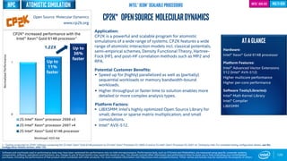 0
1
2S Intel® Xeon® processor 2699 v3
2S Intel® Xeon® processor 2697 v4
2S Intel® Xeon® Gold 6148 processor
Up to
11%
faster
Workload: H2O-64
120
CP2K* OpenSource MolecularDynamics
Application:
CP2K is a powerful and scalable program for atomistic
simulations of a wide range of systems. CP2K features a wide
range of atomistic interaction models incl. classical potentials,
semi-empirical schemes, Density Functional Theory, Hartree-
Fock (HF), and post-HF correlation methods such as MP2 and
RPA.
Potential Customer Benefits:
 Speed up for (highly) parallelized as well as (partially)
sequential workloads or memory bandwidth-bound
workloads.
 Higher throughput or faster time to solution enables more
detailed or more complex analysis types.
Platform Factors:
 LIBXSMM: Intel’s highly optimized Open Source Library for
small, dense or sparse matrix multiplication, and small
convolutions.
 Intel® AVX-512.
ATAGLANCE
Hardware:
Intel® Xeon® Gold 6148 processor
Platform Features:
Intel® Advanced Vector Extensions
512 (Intel® AVX-512)
Higher multicore performance
Higher per-core performance
Software Tools/Libraries):
Intel® Math Kernel Library
Intel® Compiler
LIBXSMM
Intel® AVX-512
Up to
36%
faster
CP2K* increased performance with the
Intel® Xeon® Gold 6148 processor1
1 - Testing conducted on CP2K* software comparing the 2S Intel® Xeon® Gold 6148 processor to 2S Intel® Xeon® Processor E5-2699 v3 and to 2S Intel® Xeon® Processor E5-2697 v4. Testing by Intel. For complete testing configuration details, see the
Configuration Details section, slide 135.
NormalizedPerformance
Open Source Molecular Dynamics
www.cp2k.org
Software and workloads used in performance tests may have been optimized for performance only on Intel microprocessors. Performance tests, such as SYSmark and MobileMark, are measured using specific computer systems,
components, software, operations and functions. Any change to any of those factors may cause the results to vary. You should consult other information and performance tests to assist you in fully evaluating your contemplated
purchases, including the performance of that product when combined with other products. For more complete information visit http://www.intel.com/performance. *Other names and brands may be claimed as the property of others
multi-genIntel® Xeon® Scalable Processors
1.22X
HPC atomistic simulation
 