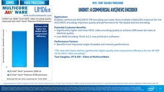 0
1
2S Intel® Xeon® processor 2699 v4
2S Intel® Xeon® Platinum 8180 processor
Workload: BD-rate when sustaining live 10-bit 4K60
37
UHDkit:ACommercialAVC/HEVCEncoder
Application:
Enables commercial AVC/HEVC SW encoding use-cases. Runs multiple x264/x265 instances for live
AVC/HEVC encoding. Improves quality and performance for file-based and live encoding.
Potential Customer Benefits:
 Significantly higher real-time HEVC video encoding quality or achieve 20% lower bit rates at
identical quality.
 Live 4K60 encoding 10-bit 4:2:2 now practical in software!
Performance Factors:
 Benefits from improved single-threaded and memory performance.
“The new Intel Xeons deliver significantly higher quality and compression efficiency for live 4K 60P
10 bit HEVC video encoding!”
Tom Vaughan, VP & GM - Video at MulticoreWare
UHDkit live 4K60 10 bit HEVC video encoding quality
improved with Intel® Xeon® Platinum 8180 processor
1 - Testing conducted on UHDkit comparing 2S Intel® Xeon® Platinum 8180 processor to 2S Intel® Xeon® Processor E5-2699 v4 Testing by MulticoreWare and Intel. For complete testing configuration details, see the Configurations Details section, slide 135.
NormalizedResults-Bandwidthconsumed
www.multicorewareinc.com
Delivers 20%
higher live
4K60P HEVC
compression
efficiency
Intel® Xeon® scalable Processors
Software and workloads used in performance tests may have been optimized for performance only on Intel microprocessors. Performance tests, such as SYSmark and MobileMark, are measured using specific computer systems,
components, software, operations and functions. Any change to any of those factors may cause the results to vary. You should consult other information and performance tests to assist you in fully evaluating your contemplated
purchases, including the performance of that product when combined with other products. For more complete information visit http://www.intel.com/performance. *Other names and brands may be claimed as the property of others
Video processingcomms
 