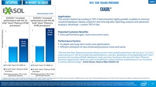 0
1
2
2S Intel® Xeon® E5-2699 v4
2S Intel® Xeon® Platinum 8168
processor
Workload summary: TPC-H like;
queries per second
Up to
1.51X
faster
43
EXASOL*
Application:
The world’s fastest (according to TPC-H benchmarks), highly parallel, scalable in-memory
clustered database. Ideally suited for real-time big data reporting, analysis and advanced
analytics. Workload – custom TPC-H like.
Potential Customer Benefits:
 Extra performance gain, more concurrent users.
Performance Factors:
 In-depth and long-term multi-core optimization.
 Efficient utilization of new enhanced processor cores and cache.
“The new Intel Xeon Platinum processor delivers yet even more analytic performance. We see up to 1.51x for 2
socket and up to 2.14X for 4 socket extra performance vs. previous generations of corresponding Intel® Xeon®
processors for our latest EXASOL database in multi-user tests. Running on the new Intel® Xeon® Platinum
processor-based servers allows our users to benefit from a whole new level of performance in our innovative
in-memory DB technology.” André Hacker, Head of R&D, EXASOL AG
EXASOL* increased
performance with the 2S
Intel® Xeon® Platinum 8168
processors1
1 - Testing conducted on Exasol* software comparing 4s Intel® Xeon® Platinum 8180 processor to 4S Intel® Xeon® Processor E7-8890 v4 and 2s Intel® Xeon® Platinum 8168 processor to 2S Intel® Xeon® Processor E5-2699 v4 Testing done by ISV/Intel. For
complete testing configuration details, see the Configurations Details section, slide 135
NormalizedPerformance
www.exasol.com
Software and workloads used in performance tests may have been optimized for performance only on Intel microprocessors. Performance tests, such as SYSmark and MobileMark, are measured using specific computer systems,
components, software, operations and functions. Any change to any of those factors may cause the results to vary. You should consult other information and performance tests to assist you in fully evaluating your contemplated
purchases, including the performance of that product when combined with other products. For more complete information visit http://www.intel.com/performance. *Other names and brands may be claimed as the property of others
Intel® Xeon® Scalable Processors
0
1
2
4S Intel® Xeon® E7-8890 v4
4S Intel® Xeon® Platinum 8180
processor
Workload summary: TPC-H like;
queries per second
Up to
2.14X
faster
EXASOL* increased
performance with the 4S
Intel® Xeon® Platinum
8180 processors1
In-memory database 4 socket
Enterprise
 