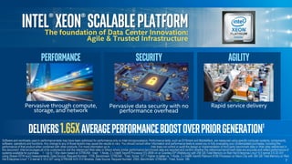 Intel®Xeon®ScalableplatformThe foundation of Data Center Innovation:
Agile & Trusted Infrastructure
delivers1.65xaverageperformanceboostoverpriorGeneration1
7
Software and workloads used in performance tests may have been optimized for performance only on Intel microprocessors. Performance tests, such as SYSmark and MobileMark, are measured using specific computer systems, components,
software, operations and functions. Any change to any of those factors may cause the results to vary. You should consult other information and performance tests to assist you in fully evaluating your contemplated purchases, including the
performance of that product when combined with other products. For more information go to http://www.intel.com/performance Intel does not control or audit the design or implementation of third party benchmark data or Web sites referenced in
this document. Intel encourages all of its customers to visit the referenced Web sites or others where similar performance benchmark data are reported and confirm whether the referenced benchmark data are accurate and reflect performance of
systems available for purchase. 1 - Up to 1.65x claim based on STREAM - triad: 1-Node, 2 x Intel® Xeon® Processor E5-2699 v4 on Grantley-EP (Wellsburg) with 256 GB Total Memory on Red Hat Enterprise Linux* 6.5 kernel 2.6.32-431
using Stream NTW avx2 measurements. Data Source: Request Number: 1709, Benchmark: STREAM - Triad, Score: 127.7 Higher is better vs. 1-Node, 2 x Intel® Xeon® Platinum 8180 Processor on Neon City with 384 GB Total Memory on Red
Hat Enterprise Linux* 7.2-kernel 3.10.0-327 using STREAM AVX 512 Binaries. Data Source: Request Number: 2500, Benchmark: STREAM - Triad, Score: 199
Performance
Pervasive through compute,
storage, and network
Agility
Rapid service delivery
Security
Pervasive data security with no
performance overhead
 