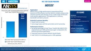 0
1
2S Intel® Xeon® processor E5-2697 v4
2S Intel® Xeon® Gold 6148 processor
Up to
50%
faster
83
ANSYSCFX*
Application:
ANSYS CFX is a high-performance computational fluid
dynamics (CFD) software tool that delivers reliable and accurate
solutions quickly and robustly across a wide range of CFD and
multi-physics applications. This application is memory
bandwidth and latency bound.
Potential Customer Benefits:
 Faster time to market.
 Solve larger tasks with the same total cost of ownership.
Performance Factors:
 By taking advantage of Intel® Xeon® Gold 6148, ANSYS CFX
experienced up to 50% performance gain compared to the
previous processor generation.
 Improved memory system delivers results faster.
 Intel® AVX-512 contributes up to a 10% speedup.
Ansys CFX v18* increased performance with the
Intel® Xeon® Gold 6148 processor1
1 - Testing conducted on CFX* software comparing 2S Intel® Xeon® Gold 6148 processor to 2S Intel® Xeon® Processor E5-2697 v4 Testing by Intel and ANSYS. For complete testing configuration details, see the Configuration Details section, slide 135.
NormalizedPerformance
www.ansys.com
Software and workloads used in performance tests may have been optimized for performance only on Intel microprocessors. Performance tests, such as SYSmark and MobileMark, are measured using specific computer systems,
components, software, operations and functions. Any change to any of those factors may cause the results to vary. You should consult other information and performance tests to assist you in fully evaluating your contemplated
purchases, including the performance of that product when combined with other products. For more complete information visit http://www.intel.com/performance. *Other names and brands may be claimed as the property of others
Intel® Xeon® Scalable Processors
ATAGLANCE
Hardware:
Intel® Xeon® 6148 Gold Processor
Platform Features:
Intel® Advanced Vector Extensions 512
(Intel® AVX-512)
More cores
More memory bandwidth
Software Tools/Libraries
Fortran Compiler/MPI: Intel® Parallel
Studio XE Cluster Edition
Intel® AVX-512
Workload: perf_Airfoil_10M_R14
HPC Manufacturing
 