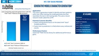 0
1
2S Intel® Xeon® processor 2699 v4
2S Intel® Xeon® Platinum 8168 processor
Workload: Samples trained / sec
92
GenerativeModelscharactergeneration*
Application:
This trains a generative model to identify and learn patterns
within text. After training, the model generates text that
resembles the text in the training data. This uses a neural
network model called the LSTM
Potential Customer Benefits:
 Faster training performance on the latest Intel® Xeon®
Scalable platforms.
 Faster time to prediction in a field where every millisecond
counts.
Performance Factors:
Used Intel® Math Kernal Library for additional performance
gains.
Up to
38%
faster
1 - Testing conducted on Julia Computing* software comparing 2SIntel® Xeon® Platinum 8168 processor to 2S Intel® Xeon® Processor E5-2699 v4 Testing by Julia Computing. For complete testing configuration details, see the Configuration Details section,
slide 135.
NormalizedPerformance
Software and workloads used in performance tests may have been optimized for performance only on Intel microprocessors. Performance tests, such as SYSmark and MobileMark, are measured using specific computer systems,
components, software, operations and functions. Any change to any of those factors may cause the results to vary. You should consult other information and performance tests to assist you in fully evaluating your contemplated
purchases, including the performance of that product when combined with other products. For more complete information visit http://www.intel.com/performance. *Other names and brands may be claimed as the property of others
MachineLearning Intel® Xeon® Scalable processorsHPC
ATAGLANCE
Hardware:
Intel® Xeon® 8168 Platinum processor
Platform Features:
More cores
More memory bandwidth
Intel® Mesh Architecture
Software Tools/Libraries:
Intel® Math Kernal Library
Julia Computing improved performance with the
Intel® Xeon® Platinum 8168 processor
www.juliacomputing.com
 