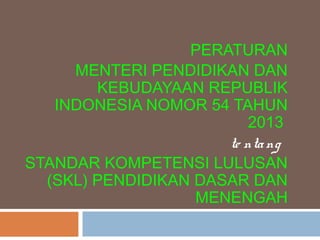 PERATURAN
MENTERI PENDIDIKAN DAN
KEBUDAYAAN REPUBLIK
INDONESIA NOMOR 54 TAHUN
2013
te ntang
STANDAR KOMPETENSI LULUSAN
(SKL) PENDIDIKAN DASAR DAN
MENENGAH
 