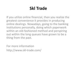 Skl Trade
If you utilize online financial, then you realize the
greatest convenience it provides in producing
online dealings. Nowadays, going to the banking
institutions personally, doing which paperwork
within an old-fashioned method and perspiring
out within the long queues have grown to be a
thing from the past.
For more information
http://www.skl-trade.com/
 
