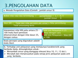 a. Metode Pengolahan Data (Contoh : jumlah unsur 9)
b. Terhadap unit pelayanan yang mempunyai karakteristik yang
berbeda-beda, dimungkinkan untuk :
 Menambah unsur yang dianggap relevan( bisa 10, 11, 12 dst ).
 Merubah dan menyesuaikan pada setiap jenis pelayanan pada unit
yang berbeda.
Bobot nilai rata‐rata tertimbang = Jumlahbobot = 1 = 0,11
Jumlah Unsur 9
Skor KM = Total dari nilai persepsi per unsur x Nilai penimbang
Total unsuryang terisi
Interpretasi nilai KM yaitu antara 25 –
100 maka hasil penilaian
dikonversikan dengan nilai dasar 25,
dengan rumus
KM Unit Pelayanan X 25
Atau dengan cara
KM Unit Pelayanan= Nilai KM
x 100
4
Skala persepsi yang digunakan adalah
skala likert
 