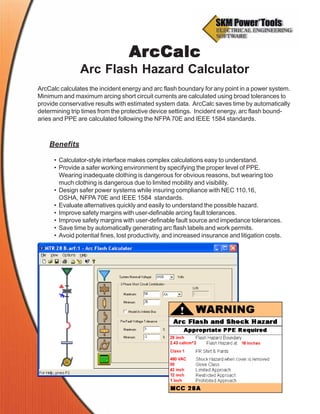 ArcCalc calculates the incident energy and arc flash boundary for any point in a power system.
Minimum and maximum arcing short circuit currents are calculated using broad tolerances to
provide conservative results with estimated system data. ArcCalc saves time by automatically
determining trip times from the protective device settings. Incident energy, arc flash bound-
aries and PPE are calculated following the NFPA 70E and IEEE 1584 standards.
ArArArArArcCalccCalccCalccCalccCalc
Arc Flash Hazard Calculator
Benefits
• Calculator-style interface makes complex calculations easy to understand.
• Provide a safer working environment by specifying the proper level of PPE.
Wearing inadequate clothing is dangerous for obvious reasons, but wearing too
much clothing is dangerous due to limited mobility and visibility.
• Design safer power systems while insuring compliance with NEC 110.16,
OSHA, NFPA 70E and IEEE 1584 standards.
• Evaluate alternatives quickly and easily to understand the possible hazard.
• Improve safety margins with user-definable arcing fault tolerances.
• Improve safety margins with user-definable fault source and impedance tolerances.
• Save time by automatically generating arc flash labels and work permits.
• Avoid potential fines, lost productivity, and increased insurance and litigation costs.
 