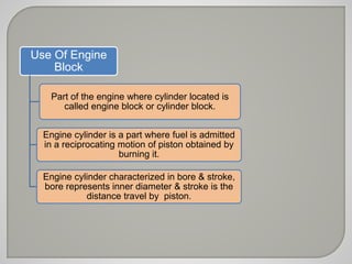 Use Of Engine 
Block 
Part of the engine where cylinder located is 
called engine block or cylinder block. 
Engine cylinder is a part where fuel is admitted 
in a reciprocating motion of piston obtained by 
burning it. 
Engine cylinder characterized in bore & stroke, 
bore represents inner diameter & stroke is the 
distance travel by piston. 
 