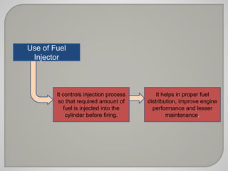 Use of Fuel 
Injector 
It controls injection process 
so that required amount of 
fuel is injected into the 
cylinder before firing. 
It helps in proper fuel 
distribution, improve engine 
performance and lesser 
maintenance. 
 
