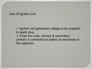 Use Of Ignition Coil 
 Ignition coil generates voltage to be supplied 
to spark plug. 
 It has two coils, primary & secondary; 
primary is connected to battery & secondary to 
the capacitor. 
 