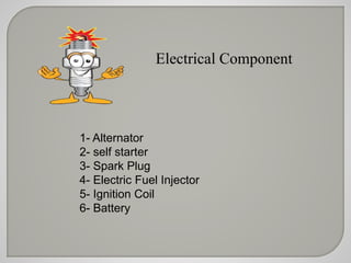 Electrical Component 
1- Alternator 
2- self starter 
3- Spark Plug 
4- Electric Fuel Injector 
5- Ignition Coil 
6- Battery 
 