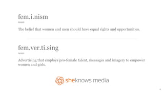 fem.i.nism 
noun 
The belief that women and men should have equal rights and opportunities. 
fem.ver.ti.sing 
noun 
Advertising that employs pro-female talent, messages and imagery to empower 
women and girls. 
2 
 