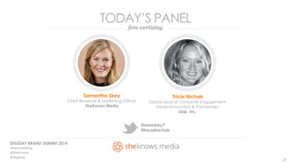 TODAY’S PANEL 
fem-vertising 
Samantha Skey 
Chief Revenue & Marketing Officer 
SheKnows Media 
DIGIDAY BRAND SUMMIT 2014 
#Femvertising 
@SheKnows 
@Digiday 
@samskey7 
@tricialnichols 
Tricia Nichols 
Global Lead of Consumer Engagement, 
Media Innovation & Partnerships 
Gap, Inc. 
3 
 