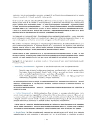 107
memoriaanual2012/ESTADOSFINANCIEROSCONSOLIDADOS
ajustes por el costo de servicios pasados no reconocidos. La obligación de beneficios definidos es calculada anualmente por actuarios
independientes, utilizando el método de la unidad de crédito proyectada.
El valor presente de la obligación de beneficios definidos es determinado por el descuento de los flujos futuros de efectivo estimados
utilizando tasas de interés de alta calidad de los bonos corporativos que son denominados en la moneda en el cual el beneficio será
pagado y que tienen plazos de vencimientos próximos a los plazos del pasivo por pensión correspondiente. Las ganancias y pérdidas
actuariales derivadas de los ajustes por experiencia y a los cambios en los supuestos actuariales son reconocidas en los resultados
integrales en el ejercicio en el cual se producen. Los costos por servicios prestados son reconocidos inmediatamente en el resultado,
a menos que los cambios en el plan de pensiones estén condicionados a que los empleados permanezcan en servicio por un periodo
especifico de tiempo, en este caso los costos se amortizan en forma lineal a lo largo del periodo.
Para los planes de contribuciones definidos, la Sociedad paga contribuciones a los administradores públicos y privados de planes de
pensiones del seguro con carácter obligatorio, contractual o voluntario, el grupo no tiene obligaciones de pagos adicionales una vez que
éstas han sido pagadas, las contribuciones son reconocidas como gastos a beneficio del empleado cuando se deben.
Otros beneficios a los empleados de largo plazo son entregados por algunas filiales indirectas. El derecho a estos beneficios es por lo
general condicionado a la permanencia del empleado en el ejercicio de sus funciones hasta la edad de jubilación y hasta el término de
un periodo mínimo de servicio. Los costos estimados de estas prestaciones se devengan durante el periodo de empleo utilizando la
misma metodología contable que la utilizada para los planes de pensiones de beneficios definidos.
Además algunas de las filiales indirectas operan con un programa de retiro anticipado para sus empleados, un pasivo y un gasto
es registrado cuando la Sociedad tiene una obligación de proporcionar prestaciones de retiro anticipado a los empleados, el pasivo
reconocido en el estado de situación financiera es el valor presente de la obligación de retiro anticipado al final del ejercicio.
La obligación neta devengada al cierre del ejercicio se presenta en el ítem provisiones del pasivo no corriente del estado de situación
financiera consolidado.
u.3 Restauración y desmantelamiento - Las provisiones por restructuración surgen solo cuando se cumplen 2 condiciones:
•	 Que exista un plan de negocios formal para la restructuración que especifique el negocio o parte del negocio en cuestión,
las principales ubicaciones afectadas, la ubicación, función y el número aproximado de empleados cuyos servicios se
darán por terminados, los gastos a ser incurridos y cuando el plan se llevara a cabo.
•	 Que la entidad haya creado una expectativa valida entre los afectados que llevarán a cabo el plan, ya sea por haber
implementado el plan o por haber anunciado sus principales características.
Las provisiones por restructuración solo incluyen los costos incrementales asociados directamente con la restructuración. Los costos
relacionados con las actividades en curso tales como la reubicación, capacitación y costos de los sistemas de información son
reconocidos solo cuando se incurren.
Las provisiones para desmantelamiento y restauración y medioambientales, se efectúan a valor presente en el momento que la
obligación es conocida.
u.4 Provisión Medioambiental - La filial indirecta Magotteaux Group S.A. registra los pasivos por medioambiente por el importe
estimado al cual el pasivo podría ser pagado a la fecha del balance. Los análisis son desarrollados y revisados por el Grupo, junto con
sus asesores jurídicos, para estimar la probabilidad, el tiempo y la posible perdida. Los pasivos por medioambiente son descontados
si el impacto es material y si el costo estimado y los plazos se consideran razonablemente seguros. En cada periodo el impacto, en
donde está el descuento, es reconocido en los estados de resultados integrales como un costo financiero.
Cualquier cambio en la provisión es registrada contra el valor libro de la provisión y los activos relacionados, solo en la medida en
que sea probable que los beneficios económicos futuros asociados con los gastos de restauración fluyan a la entidad con el efecto
reconocido en los estados de resultados integrales sobre una base prospectiva durante la vida útil restante de cada operación.
u.5 Garantía Técnica - Las filiales indirectas a menudo proporcionan una garantía en conjunto con la venta de bienes. Los costos
de garantía representan costos adicionales en los cuales pueden incurrir para corregir defectos en los productos que ha vendido o
 