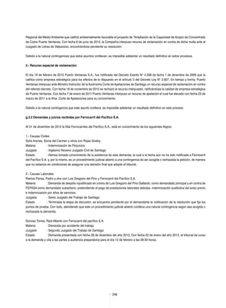 248
Regional del Medio Ambiente que calificó ambientalmente favorable el proyecto de “Ampliación de la Capacidad de Acopio de Concentrado
de Cobre Puerto Ventanas. Con fecha 8 de junio de 2012, la Compañía interpuso recurso de reclamación en contra de dicha multa ante el
Juzgado de Letras de Valparaíso, encontrándose pendiente su resolución.
Debido a la natural contingencias que estos asuntos conllevan, es imposible adelantar un resultado definitivo en estos procesos.
2.- Recurso especial de reclamación:
El día 19 de febrero de 2010 Puerto Ventanas S.A., fue notificada del Decreto Exento N° 4.358 de fecha 1 de diciembre de 2009 que la
califica como empresa estratégica para los efectos de lo dispuesto en el artículo 3 del Decreto Ley N° 3.607. En tiempo y forma, Puerto
Ventanas interpuso ante Ministro Instructor de la Ilustrísima Corte de Apelaciones de Santiago un recurso especial de reclamación en contra
del referido decreto. Con fecha 18 de noviembre de 2010 se rechazó el recurso interpuesto, ratificándose la calidad de empresa estratégica
de Puerto Ventanas. Con fecha 7 de enero de 2011 Puerto Ventanas interpuso un recurso de apelación el cual fue elevado con fecha 23 de
marzo de 2011 a la Ilma. Corte de Apelaciones para su conocimiento.
Debido a la natural contingencia que este asunto conlleva, es imposible adelantar un resultado definitivo en este proceso.
g.3.2 Demandas y juicios recibidas por Ferrocarril del Pacífico S.A.
Al 31 de diciembre de 2012 la filial Ferrocarriles del Pacífico S.A., está en conocimiento de los siguientes litigios;
1.- Causas Civiles
Solís Arenas, Sonia del Carmen y otros con Rojas Godoy.
Materia	 : Indemnización de Perjuicios
Juzgado	 : Vigésimo Noveno Juzgado Civil de Santiago
Estado	 : Hemos tomado conocimiento de la existencia de esta demanda, la cual a la fecha aún no ha sido notificada a Ferrocarril
del Pacífico S.A. y, por lo mismo, es un procedimiento judicial abierto a una contingencia de ser acogida o rechazada la petición, de manera
que no estamos en condiciones de asegurar una decisión final que adopte el tribunal.
2.- Causas Laborales
Ramos Flores, Pedro y otro con Luis Gregorio del Pino y Ferrocarril del Pacífico S.A.
Materia	 : Demanda de despido injustificado en contra de Luis Gregorio del Pino Gallardo, como demandado principal y en contra de
FEPASA como demandado subsidiario, pretendiendo el pago de prestaciones laborales debidas, indemnización sustitutiva del aviso previo
e indemnización por años de servicios.
Juzgado	 : Sexto Juzgado del Trabajo de Santiago.
Estado	 : Terminada la etapa de discusión, se encuentra pendiente por el demandante la notificación de la resolución que fija los
puntos de prueba. Con todo, atendiendo que este un procedimiento judicial abierto conlleva una natural contingencia según sea acogida o
rechazada la demanda.
Donoso Torres, Raúl Alberto con Ferrocarril del pacífico S.A.
Materia	 : Demanda por accidente del trabajo
Juzgado	 : Segundo Juzgado del Trabajo de Santiago
Estado	 : Demanda presentada con fecha 28 de diciembre del año 2012. Con fecha 02 de enero del año 2013, el tribunal da curso
a la demanda y cita a las partes a audiencia preparatoria para el día 12 de febrero a las 08:30 horas.
 