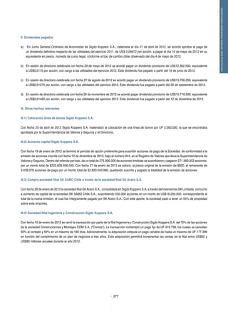 277
memoriaanual2012/ESTADOSFINANCIEROSCONSOLIDADOS
II. Dividendos pagados
a)	 En Junta General Ordinaria de Accionistas de Sigdo Koppers S.A., celebrada el día 27 de abril de 2012, se acordó aprobar el pago de
un dividendo definitivo respecto de las utilidades del ejercicio 2011, de US$ 0,04672 por acción, a pagar el día 10 de mayo de 2012 en su
equivalente en pesos, moneda de curso legal, conforme al tipo de cambio dólar observado del día 4 de mayo de 2012.
b) 	 En sesión de directorio celebrada con fecha 29 de mayo de 2012 se acordó pagar un dividendo provisorio de US$12.362.500, equivalente
a US$0,0115 por acción, con cargo a las utilidades del ejercicio 2012. Este dividendo fue pagado a partir del 19 de junio de 2012.
c) 	 En sesión de directorio celebrada con fecha 27 de agosto de 2012 se acordó pagar un dividendo provisorio de US$13.706.250, equivalente
a US$0,01275 por acción, con cargo a las utilidades del ejercicio 2012. Este dividendo fue pagado a partir del 20 de septiembre de 2012.
d) 	 En sesión de directorio celebrada con fecha 26 de noviembre de 2012 se acordó pagar dividendo provisorio de US$15.716.500, equivalente
a US$0,01462 por acción, con cargo a las utilidades del ejercicio 2012. Este dividendo fue pagado a partir del 12 de diciembre de 2012.
III. Otros hechos relevantes
III.1) Colocación línea de bonos Sigdo Koppers S.A.
Con fecha 25 de abril de 2012 Sigdo Koppers S.A. materializó la colocación de una línea de bonos por UF 2.000.000, la que se encontraba
aprobada por la Superintendencia de Valores y Seguros y el Directorio.
III.2) Aumento capital Sigdo Koppers S.A.
Con fecha 19 de enero de 2012 se terminó el período de opción preferente para suscribir acciones de pago de la Sociedad, de conformidad a la
emisión de acciones inscrita con fecha 12 de diciembre de 2012, bajo el número 944, en el Registro de Valores que lleva la Superintendencia de
Valores y Seguros. Dentro del referido período, de un total de 275.000.000 de acciones emitidas se suscribieron y pagaron 271.560.922 acciones,
por un monto total de $223.609.956.040. Con fecha 27 de enero de 2012 se colocó, al precio original de la emisión de $820, el remanente de
3.439.078 acciones de pago por un monto total de $2.820.043.960, quedando suscrito y pagado la totalidad de la emisión de acciones.
III.3) Compra sociedad filial SK SABO Chile a través de la sociedad filial SK Acero S.A.
Con fecha 26 de enero de 2012 la sociedad filial SKAcero S.A., consolidada en Sigdo Koppers S.A. a través de Inversiones SK Limitada, concurrió
a aumento de capital de la sociedad SK SABO Chile S.A., suscribiendo 550.000 acciones en un monto de US$18.250.000, correspondiente al
total de la nueva emisión, el cual fue íntegramente pagado por SK Acero S.A.. Con este aporte, la sociedad pasó a tener un 55% de propiedad
sobre esta empresa.
III.4) Sociedad filial Ingeniería y Construcción Sigdo Koppers S.A.
Con fecha 10 de enero de 2012 se cerró la transacción por parte de la filial Ingeniería y Construcción Sigdo Koppers S.A. del 70% de las acciones
de la sociedad Construcciones y Montajes COM S.A. ("Comsa"). La transacción contempló un pago fijo de UF 416.758, los cuales se cancelan
50% al contado y 50% en un máximo de 180 días. Adicionalmente, la adquisición estipula un pago variable de hasta un máximo de UF 177.396
en función del cumplimiento de un plan de negocios a tres años. Esta adquisición permitirá incrementar las ventas de la filial entre US$60 y
US$80 millones anuales durante el año 2012.
 