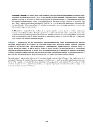 339339
memoriaanual2012/INFORMACIÓNGENERALFILIALES
(ii) Coligadas o asociadas: Una asociada es una entidad sobre la cual Inversiones SK Internacional Limitada está en posición de ejercer
una influencia significativa, pero no control, ni control conjunto, por medio del poder de participar en las decisiones sobre sus políticas
operativas y financieras. La participación del Grupo en los activos netos, los resultados después de los impuestos y las reservas después
de la adquisición de las asociadas se incluyen en los estados financieros. Esto exige registrar la inversión en un comienzo al costo
para el Grupo y luego, en ejercicios posteriores, ajustando el valor libro de la inversión para reflejar la participación de Inversiones SK
Internacional Limitada y filiales en los resultados de la asociada, menos el deterioro del menor valor y otros cambios en los activos netos
de la asociada, como por ejemplo, dividendos.
(iii) Adquisiciones y enajenaciones: Los resultados de los negocios adquiridos durante el ejercicio se introducen a los estados
financieros consolidados desde la fecha efectiva de adquisición; los resultados de los negocios vendidos durante el año se incluyen en
los estados financieros consolidados para el ejercicio hasta la fecha efectiva de enajenación. Las ganancias o pérdidas de la enajenación
se calculan como la diferencia entre los ingresos obtenidos de las ventas (netos de gastos) y los activos netos atribuibles a la participación
que se ha vendido neto de efectos de resultados integrales.
e) Moneda - La moneda funcional para cada entidad del grupo Inversiones SK Internacional Limitada se ha determinado como la moneda
del ambiente económico principal en que funciona. Las transacciones distintas a las que se realizan en la moneda funcional de la entidad se
convierten a la tasa de cambio vigente a la fecha de la transacción. Los activos y pasivos monetarios expresados en monedas distintas a la
funcional se volverán a convertir a las tasas de cambio de cierre de los estados financieros. Las ganancias y pérdidas por la conversión se
incluyen en las utilidades o pérdidas netas del ejercicio, dentro de otras partidas financieras, con la excepción de la diferencia de cambios en
créditos en moneda extranjera que proveen una cobertura a la inversión neta en una entidad extranjera. Estas son registradas directamente al
patrimonio hasta la venta o enajenación de la inversión neta, momento en el cual son reconocidas en utilidades o pérdidas.
La moneda funcional y de presentación de Inversiones SK Internacional Limitada y de la mayoría de las filiales es el dólar estadounidense. En la
consolidación, los estados de resultados integrales correspondientes a las filiales cuya moneda funcional es distinta al dólar estadounidense se
han convertido a esta última moneda utilizando las tasas de cambio promedio. Las partidas del estado de situación financiera se han convertido
a las tasas de cambio de cierre. Las diferencias de cambio que se originan en el proceso de conversión antes descrito se registran en una
reserva de conversión separada en el patrimonio.
 