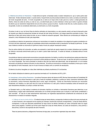 363363
memoriaanual2012/INFORMACIÓNGENERALFILIALES
j) Deterioro de activos no financieros - A cada fecha de reporte, la Sociedad evalúa si existen indicadores de que un activo podría estar
deteriorado. Si tales indicadores existen, o cuando existe un requerimiento anual de pruebas de deterioro de un activo, se realiza una estimación
del monto recuperable del activo. El monto recuperable de un activo es el mayor entre el valor justo de un activo o unidad generadora de
efectivo, menos los costos de venta y su valor en uso, y es determinado para un activo individual a menos que el activo no genere entradas
de efectivo que son claramente independiente de los de otros activos o grupos de activos. Cuando el valor libro de un activo excede su monto
recuperable, el activo es considerado deteriorado y es disminuido a su monto recuperable.
Al evaluar el valor en uso, los futuros flujos de efectivo estimados son descontados a su valor presente usando una tasa de descuento antes
de impuesto que refleja las evaluaciones actuales de mercado del valor tiempo del dinero y los riesgos específicos asociados al activo. Para
determinar el valor justo menos costos de venta, se usa un modelo de valuación apropiado. Estos cálculos son corroborados por múltiplos de
valuación u otros indicadores de valor justo disponibles.
Las pérdidas por deterioro de operaciones continuas son reconocidas en el estado de resultados en las categorías de gastos consistentes con
la función del activo deteriorado, excepto por propiedades anteriormente reevaluadas donde la reevaluación fue llevada al patrimonio. En este
caso el deterioro también es reconocido en patrimonio hasta el monto de cualquier reevaluación anterior.
Para los activos distintos de la plusvalía, se realiza una evaluación a cada fecha de reporte respecto de si existen indicadores que la pérdida
por deterioro reconocida anteriormente podría ya no existir o podría haber disminuido. Si existe tal indicador, la Sociedad estima el monto
recuperable.
Una pérdida por deterioro anteriormente reconocida es reversada solamente si ha habido un cambio en las estimaciones usadas para determinar
el monto recuperable del activo desde que se reconoció la última pérdida por deterioro. Si ese es el caso, el valor libro del activo es aumentado
a su monto recuperable. Ese monto aumentado no excede el valor libro que habría sido determinado, neto de depreciación, si no se hubiese
reconocido una pérdida por deterioro del activo en años anteriores. Tal reverso es reconocido en el estado de resultados a menos que un activo
sea registrado al monto reevaluado, caso en el cual el reverso es tratado como un aumento de reevaluación.
El deterioro de activos intangibles con vidas útiles indefinidas es probado anualmente al 31 de diciembre.
No ha habido indicadores de deterioro para los ejercicios terminados al 31 de diciembre de 2012 y 2011.
k) Inversiones y otros activos financieros - Los activos financieros dentro del alcance de NIC (Normas Internacionales de Contabilidad) 39
son clasificados como activos financieros a valor justo a través de resultados, préstamos y cuentas por cobrar, inversiones mantenidas hasta
su vencimiento y activos financieros disponibles para la venta, según corresponda. Cuando los instrumentos financieros son reconocidos
inicialmente, son medidos a su valor justo más (en el caso de inversiones no a valor justo a través de resultados) costos de transacción que
sean directamente atribuibles a la compra o emisión del mismo.
La Sociedad matriz y su filial evalúan la existencia de derivados implícitos en contratos e instrumentos financieros para determinar si sus
características y riesgos están estrechamente relacionados con el contrato principal siempre que el conjunto no esté siendo contabilizado a
valor razonable. En caso de no estar estrechamente relacionados, son registrados separadamente contabilizando las variaciones de valor
directamente en el estado de resultados integrales.
k.1) Método de tasa de interés efectiva – El método de tasa de interés efectiva, corresponde al método de cálculo del costo amortizado de
un activo financiero y de la asignación de los ingresos por intereses, durante todo el período correspondiente. La tasa de interés efectiva,
corresponde a la tasa que descuenta exactamente los flujos futuros de efectivo estimados por cobrar (incluyendo todos los cargos
sobre puntos pagados o recibidos que forman parte integral de la tasa de interés efectiva, los costos de transacción y otros premios o
descuentos), durante la vida esperada del activo financiero.
Todos los pasivos bancarios y obligaciones financieras de largo plazo, se encuentran registrados bajo este método.
 