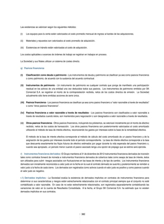 382382
Las existencias se valorizan según los siguientes métodos:
(i)	 Los equipos para la venta están valorizados al costo promedio mensual de ingreso al kardex de las adquisiciones.
(ii)	 Materiales y repuestos son valorizados al costo promedio de adquisición.
(iii)	 Existencias en tránsito están valorizadas al costo de adquisición.
Los costos aplicables a avances de órdenes de trabajo se registran en trabajos en proceso.
La Sociedad y sus filiales utilizan un sistema de costeo directo.
q)	 Pasivos financieros
(i)	 Clasificación como deuda o patrimonio - Los instrumentos de deuda y patrimonio se clasifican ya sea como pasivos financieros
o como patrimonio, de acuerdo con la sustancia del acuerdo contractual.
(ii)	 Instrumentos de patrimonio - Un instrumento de patrimonio es cualquier contrato que ponga de manifiesto una participación
residual en los activos de una entidad una vez deducidos todos sus pasivos. Los instrumentos de patrimonio emitidos por SK
Comercial S.A. se registran al monto de la contraprestación recibida, netos de los costos directos de emisión. La Sociedad
actualmente sólo tiene emitidas acciones de serie única.
(iii)	 Pasivos financieros - Los pasivos financieros se clasifican ya sea como pasivo financiero a “valor razonable a través de resultados”
o como “otros pasivos financieros”.
(iv)	 Pasivos financieros a valor razonable a través de resultados - Los pasivos financieros son clasificados a valor razonable a
través de resultados cuando éstos, son mantenidos para negociación o son designados a valor razonable a través de resultados.
(v)	 Otros pasivos financieros - Otros pasivos financieros, incluyendo los préstamos, se valorizan inicialmente por el monto de efectivo
recibido, netos de los costos de transacción. Los otros pasivos financieros son posteriormente valorizados al costo amortizado
utilizando el método de tasa de interés efectiva, reconociendo los gastos por intereses sobre la base de la rentabilidad efectiva.
El método de la tasa de interés efectiva corresponde al método de cálculo del costo amortizado de un pasivo financiero y de la
asignación de los gastos por intereses durante todo el período correspondiente. La tasa de interés efectiva corresponde a la tasa
que descuenta exactamente los flujos futuros de efectivo estimados por pagar durante la vida esperada del pasivo financiero o,
cuando sea apropiado, un periodo menor cuando el pasivo asociado tenga una opción de prepago que se estime será ejercida.
r)	 Instrumentos financieros derivados - El Grupo mantiene al 31 de diciembre de 2012 instrumentos financieros derivados de inversión
tales como contratos forward de moneda e instrumentos financieros derivados de cobertura tales como swaps de tasa de interés, éstos
son utilizados para cubrir riesgos asociados con fluctuaciones en las tasas de interés y de tipo de cambio. Los instrumentos financieros
derivados son inicialmente reconocidos a valor justo en la fecha en la cual el contrato derivado es suscrito y posteriormente se remiden a
valor justo a la fecha de cada cierre. Los derivados son registrados como activos cuando el valor justo es positivo y como pasivos cuando
el valor justo es negativo.
r.1) Derivados implícitos - La Sociedad evalúa la existencia de derivados implícitos en contratos de instrumentos financieros para
determinar si sus características y riesgos están estrechamente relacionados con el contrato principal siempre que el conjunto no esté
contabilizado a valor razonable. En caso de no estar estrechamente relacionados, son registrados separadamente contabilizando las
variaciones de valor en la cuenta de Resultados Consolidada. A la fecha, el Grupo SK Comercial S.A. ha estimado que no existen
derivados implícitos en sus contratos.
 