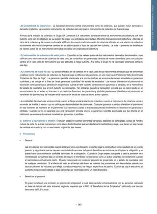 383383
memoriaanual2012/INFORMACIÓNGENERALFILIALES
r.2) Contabilidad de coberturas - La Sociedad denomina ciertos instrumentos como de cobertura, que pueden incluir derivados o
derivados implícitos, ya sea como instrumentos de cobertura del valor justo o instrumentos de cobertura de flujos de caja.
Al inicio de la relación de cobertura, el Grupo SK Comercial S.A. documenta la relación entre los instrumentos de cobertura y el ítem
cubierto, junto con los objetivos de su gestión de riesgo y su estrategia para realizar diferentes transacciones de cobertura. Además, al
inicio de la cobertura y de manera continuada, el Grupo documenta si el instrumento de cobertura utilizado en una relación de cobertura
es altamente efectivo en compensar cambios en los valores justos o flujos de caja del ítem cubierto. La Nota 11 presenta los detalles de
los valores justos de los instrumentos derivados utilizados con propósitos de cobertura.
r.3) Instrumentos de cobertura del valor justo - El cambio en los valores justos de los instrumentos derivados denominados y que
califican como instrumentos de cobertura del valor justo, se contabilizan en ganancias y pérdidas de manera inmediata, junto con cualquier
cambio en el valor justo del ítem cubierto que sea atribuible al riesgo cubierto. A la fecha, el Grupo no ha clasificado coberturas como de
este tipo.
r.4) Coberturas de flujos de caja - La porción efectiva de los cambios en el valor justo de los instrumentos derivados que se denominan
y califican como instrumentos de cobertura de flujos de caja se difiere en el patrimonio, en una reserva de Patrimonio Neto denominada
“Cobertura de Flujo de Caja”. La ganancia o pérdida relacionada a la porción ineficaz se reconoce de manera inmediata en ganancias
o pérdidas, y se incluye en la línea de “otras ganancias o pérdidas” del estado de resultados. Los montos diferidos en el patrimonio se
reconocen como ganancias o pérdidas en los períodos cuando el ítem cubierto se reconoce en ganancias o pérdidas, en la misma línea
del estado de resultados que el ítem cubierto fue reconocido. Sin embargo, cuando la transacción prevista que se cubre resulta en el
reconocimiento de un activo no financiero o un pasivo no financiero, las ganancias y pérdidas previamente diferidas en el patrimonio se
transfieren del patrimonio y se incluyen en la valorización inicial del costo de dicho activo o pasivo.
La contabilidad de coberturas se descontinúa cuando el Grupo anula la relación de cobertura, cuando el instrumento de cobertura vence o
se vende, se finaliza, o ejerce, o ya no califica para la contabilidad de coberturas. Cualquier ganancia o pérdida diferida en el patrimonio
en ese momento se mantiene en el patrimonio y se reconoce cuando la transacción prevista finalmente se reconoce en ganancias o
pérdidas. Cuando ya no es esperable que una transacción prevista ocurra, la ganancia o pérdida acumulada que fue diferida en el
patrimonio se reconoce de manera inmediata en ganancias o pérdidas.
s)	 Efectivo y equivalente al efectivo - Incluyen saldos en cuentas corrientes bancarias, depósitos de corto plazo, cuotas de Fondos
mutuos de renta fija y otras inversiones a corto plazo de alta liquidez que son rápidamente realizables en caja y que tienen un bajo riesgo
de cambios en su valor y con un vencimiento original de tres meses.
t)	 Provisiones
•	 General
Las provisiones son reconocidas cuando el Grupo tiene una obligación presente (legal o constructiva) como resultado de un evento
pasado, y es probable que se requiera una salida de recursos incluyendo beneficios económicos para liquidar la obligación y se
puede hacer una estimación confiable del monto de la obligación. Cuando el Grupo espera que parte o toda la provisión será
reembolsada, por ejemplo bajo un contrato de seguro, el reembolso es reconocido como un activo separado pero solamente cuando
el reembolso es virtualmente cierto. El gasto relacionado con cualquier provisión es presentado en el estado de resultados neto
de cualquier reembolso. Si el efecto del valor en el tiempo del dinero es material, las provisiones son descontadas usando una
tasa actual antes de impuesto que refleja, cuando corresponda, los riesgos específicos del pasivo. Cuando se usa el descuento, el
aumento en la provisión debido al paso del tiempo es reconocido como un costo financiero.
•	 Beneficios al personal
El grupo constituyó una provisión por premio de antigüedad, la cual está pactada contractualmente con su personal, calculada
en base al método del valor actuarial, según lo requerido por la NIC 19 “Beneficios de los Empleados”, utilizando una tasa de
descuento del 5,5% anual.
 