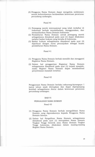 (4) Pengguna Nama Domain dapat mengelola subdomain
sesuai kebutuhannya berdasarkan ketentuan peraturan
perundang-undangan.
Pasal 40
(1) Pemegang merek internasional yang telah terdaftar di
Indonesia berhak mendaftarkan, menggunakan, dan
memanfaatkan Nama Domain Indonesia.
(2) Pendaftaran Nama Domain untuk pemegang merek
sebagaimana dimaksud pada ayat (1) dapat dilakukan
melalui badan hukum yang berada di Indonesia.
(3) Badan hukum sebagaimana dimaksud pada ayat (2)
diperkuat dengan surat penunjukan sebagai kuasa
pendaftaran Nama Domain.
Pasal 41
(1) Pengguna Nama Domain berhak memilih dan mengganti
Registrar Nama Domain.
(2) Dalam hal penggantian Registrar Nama Domain
sebagaimana dimaksud pada ayat (1) terjadi masalah,
maka Registri Nama Domain dapat memfasilitasi
penyelesaian masalah tersebut.
Pasal 42
Penggunaan Nama Domain berlaku sekurang-kurangnya 1
(satu) tahun sejak ditetapkan dan dapat diperpanjang
kembali sebagaimana diatur dalam ketentuan peraturan
perundang-undangan.
BAB VI
PENGALIHAN NAMA DOMAIN
Pasal 43
(1) Pengguna Nama Domain berhak mengalihkan Nama
Domain yang digunakannya kepada Pengguna Nama
Domain lainnya.
(2) Dalam hal Pengalihan Nama Domain sebagaimana
dimaksud pada ayat (1) merupakan Nama Domain
Tingkat Tinggi Generik atau Nama Domain Tingkat
Tinggi Indonesia, dilakukan dalam masing-masing
Registri Nama Domain.
14
 