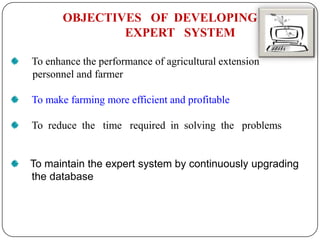 OBJECTIVES OF DEVELOPING
EXPERT SYSTEM
To enhance the performance of agricultural extension
personnel and farmer
To make farming more efficient and profitable
To reduce the time required in solving the problems
To maintain the expert system by continuously upgrading
the database
 