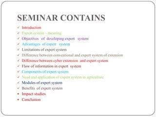 SEMINAR CONTAINS
 Introduction
 Expert system – meaning
 Objectives of developing expert system
 Advantages of expert system
 Limitations of expert system
 Difference between conventional and expert system of extension
 Difference between cyber extension and expert system
 Flow of information in expert system
 Components of expert system
 Need and application of expert system in agriculture
 Modules of expert system
 Benefits of expert system
 Impact studies
 Conclusion
 