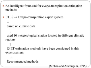  An intelligent front-end for evapo-transpiration estimation
methods
 ETES → Evapo-transpiration expert system
↓
based on climate data
↓
used 10 meteorological station located in different climatic
regions
↓
13 ET estimation methods have been considered in this
expert system
↓
Recommended methods
(Mohan and Aramugam, 1995)
 