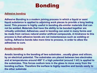Bonding
Adhesive bonding

Adhesive Bonding is a modern joining process in which a liquid or semi
liquid substance is applied to adjoining work pieces to provide a long lasting
bond. This process is highly useful in bonding dis-similar materials that can
not be welded. Materials that have the ability to be bonded together are
virtually unlimited. Adhesives used in bonding can exist in many forms and
be made from various natural and/or artificial compounds. A hindrance to this
process is that adhesive bonds are not instantaneous such as welding or
nailing. Adhesive bonds take more time to process, in order to allow the
adhesives to cure.
Anodic bonding
Anodic bonding is the bonding of two substrates , usually glass and silicon,
by an electrical potential. The substrates are placed between two electrodes
and at temperatures around 400° C a high potential (around 1 kV) is applied to
the substrates. This forces sodium ions in the glass to move away from the
bonding surface. Therefore the surface is highly reactive and bonds easily to
the other substrate

 