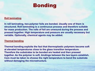 Bonding
Roll laminating

In roll laminating, two polymer foils are bonded. Usually one of them is
structured. Roll laminating is a continuous process and therefore suitable
for mass production. The rolls of foil are unwound during the process and
pressed together. High temperature and pressure are usually necessary but
variable. Optionally, chemical agents may be added.
Thermal bonding
Thermal bonding exploits the fact that thermoplastic polymers become soft
at elevated temperatures close to the glass transition temperature.
Therefore the substrates to be bonded are heated and then pressed
together. As the polymer is soft, bindings between the two layers establish.
Care must be taken to choose the right temperature to bond the substrate
without damaging the microstructure.

 