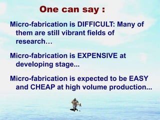 One can say :
Micro-fabrication is DIFFICULT: Many of
them are still vibrant fields of
research…
Micro-fabrication is EXPENSIVE at
developing stage...
Micro-fabrication is expected to be EASY
and CHEAP at high volume production...

 