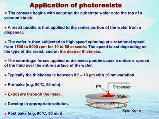 Application of photoresists
● The process begins with securing the substrate wafer onto the top of a
vacuum chuck.

● A resist puddle is first applied to the center portion of the wafer from a
dispenser.
● The wafer is then subjected to high speed spinning at a rotational speed
from 1500 to 8000 rpm for 10 to 60 seconds. The speed is set depending on
the type of the resist, and on the desired thickness.
● The centrifugal forces applied to the resist puddle cause a uniform spread
of the fluid over the entire surface of the wafer.
● Typically the thickness is between 0.5 – 10 µm with ±5 nm variation.
● Pre-bake (e.g. 90°C, 60 min).

PR

Dispenser

● Exposure through the mask.
● Develop in appropriate solution.
● Post bake (e.g. 90°C, 30 min).

Wafer
Chuck
Spin Xrpm

 