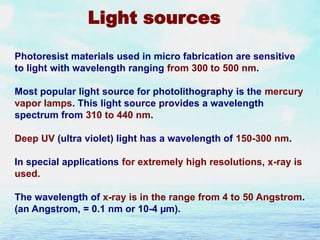 Light sources
Photoresist materials used in micro fabrication are sensitive
to light with wavelength ranging from 300 to 500 nm.
Most popular light source for photolithography is the mercury
vapor lamps. This light source provides a wavelength
spectrum from 310 to 440 nm.
Deep UV (ultra violet) light has a wavelength of 150-300 nm.
In special applications for extremely high resolutions, x-ray is
used.
The wavelength of x-ray is in the range from 4 to 50 Angstrom.
(an Angstrom, = 0.1 nm or 10-4 µm).

 