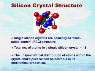 Silicon Crystal Structure

● Single silicon crystals are basically of “facecubic-center” (FCC) structure.

● Total no. of atoms in a single silicon crystal = 18.
● The unsymmetrical distribution of atoms within the
crystal make pure silicon anisotropic in its
mechanical properties.

 