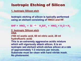 Isotropic Etching of Silicon
1. Isotropic Silicon etch
Isotropic etching of silicon is typically performed
using an etchant consisting of HNO3 and HF.
6HF + HNO3 + Si

H2SiF6 + HNO2 + H2O + H2

2. Isotropic Silicon etch
HNA
(160 ml acetic acid, 60 ml nitric acid, 20 ml
hydrofluoric acid)
This is an extremely aggressive acidic mixture
which will vigorously attack silicon. It is an
isotropic wet etchant which etches silicon at a rate
of approximately 1-3 microns per minute.
Substrate must be clean with hard nitride mask.
No photoresist.

 