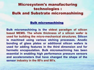 Microsystem's manufacturing
technologies :
Bulk and Substrate micromashining
Bulk micromachining

Bulk micromachining is the oldest paradigm of silicon
based MEMS. The whole thickness of a silicon wafer is
used for building the micro-mechanical structures. Silicon
is machined using various etching processes. Anodic
bonding of glass plates or additional silicon wafers is
used for adding features in the third dimension and for
hermetic encapsulation. Bulk micromachining has been
essential in enabling high performance pressure sensors
and accelerometers that have changed the shape of the
sensor industry in the 80's and 90's.

 