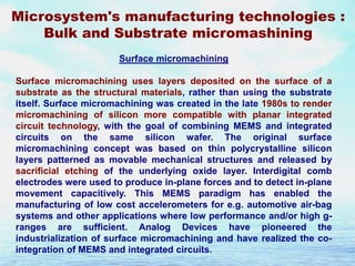 Microsystem's manufacturing technologies :
Bulk and Substrate micromashining
Surface micromachining
Surface micromachining uses layers deposited on the surface of a
substrate as the structural materials, rather than using the substrate
itself. Surface micromachining was created in the late 1980s to render
micromachining of silicon more compatible with planar integrated
circuit technology, with the goal of combining MEMS and integrated
circuits on the same silicon wafer. The original surface
micromachining concept was based on thin polycrystalline silicon
layers patterned as movable mechanical structures and released by
sacrificial etching of the underlying oxide layer. Interdigital comb
electrodes were used to produce in-plane forces and to detect in-plane
movement capacitively. This MEMS paradigm has enabled the
manufacturing of low cost accelerometers for e.g. automotive air-bag
systems and other applications where low performance and/or high granges are sufficient. Analog Devices have pioneered the
industrialization of surface micromachining and have realized the cointegration of MEMS and integrated circuits.

 