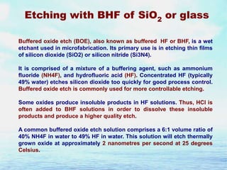 Etching with BHF of SiO2 or glass
Buffered oxide etch (BOE), also known as buffered HF or BHF, is a wet
etchant used in microfabrication. Its primary use is in etching thin films
of silicon dioxide (SiO2) or silicon nitride (Si3N4).
It is comprised of a mixture of a buffering agent, such as ammonium
fluoride (NH4F), and hydrofluoric acid (HF). Concentrated HF (typically
49% water) etches silicon dioxide too quickly for good process control.
Buffered oxide etch is commonly used for more controllable etching.
Some oxides produce insoluble products in HF solutions. Thus, HCl is
often added to BHF solutions in order to dissolve these insoluble
products and produce a higher quality etch.
A common buffered oxide etch solution comprises a 6:1 volume ratio of
40% NH4F in water to 49% HF in water. This solution will etch thermally
grown oxide at approximately 2 nanometres per second at 25 degrees
Celsius.

 
