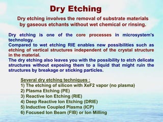 Dry Etching
Dry etching involves the removal of substrate materials
by gaseous etchants without wet chemical or rinsing.
Dry etching is one of the core processes in microsystem's
technology.
Compared to wet etching RIE enables new possibilities such as
etching of vertical structures independent of the crystal structure
in the material.
The dry etching also leaves you with the possibility to etch delicate
structures without exposing them to a liquid that might ruin the
structures by breakage or sticking particles.
Several dry etching techniques :
1) The etching of silicon with XeF2 vapor (no plasma)
2) Plasma Etching (PE)
3) Reactive Ion Etching (RIE)
4) Deep Reactive Ion Etching (DRIE)
5) Inductive Coupled Plasma (ICP)
6) Focused Ion Beam (FIB) or Ion Milling

 