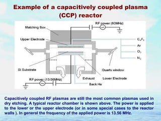 Example of a capacitively coupled plasma
(CCP) reactor

Capacitively coupled RF plasmas are still the most common plasmas used in
dry etching. A typical reactor chamber is shown above. The power is applied
to the lower or the upper electrode (or in some special cases to the reactor
walls ). In general the frequency of the applied power is 13.56 MHz.

 