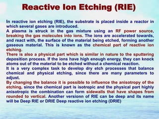 Reactive Ion Etching (RIE)
In reactive ion etching (RIE), the substrate is placed inside a reactor in
which several gases are introduced.
A plasma is struck in the gas mixture using an RF power source,
breaking the gas molecules into ions. The ions are accelerated towards,
and react with, the surface of the material being etched, forming another
gaseous material. This is known as the chemical part of reactive ion
etching.
There is also a physical part which is similar in nature to the sputtering
deposition process. If the ions have high enough energy, they can knock
atoms out of the material to be etched without a chemical reaction.
It is a very complex task to develop dry etch processes that balance
chemical and physical etching, since there are many parameters to
adjust.
By changing the balance it is possible to influence the anisotropy of the
etching, since the chemical part is isotropic and the physical part highly
anisotropic the combination can form sidewalls that have shapes from
rounded to vertical. Another versionn of RIE can be deep and its name
will be Deep RIE or DRIE Deep reactive ion etching (DRIE)

 
