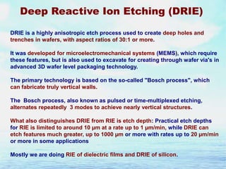 Deep Reactive Ion Etching (DRIE)
DRIE is a highly anisotropic etch process used to create deep holes and
trenches in wafers, with aspect ratios of 30:1 or more.
It was developed for microelectromechanical systems (MEMS), which require
these features, but is also used to excavate for creating through wafer via's in
advanced 3D wafer level packaging technology.
The primary technology is based on the so-called "Bosch process", which
can fabricate truly vertical walls.
The Bosch process, also known as pulsed or time-multiplexed etching,
alternates repeatedly 3 modes to achieve nearly vertical structures.
What also distinguishes DRIE from RIE is etch depth: Practical etch depths
for RIE is limited to around 10 µm at a rate up to 1 µm/min, while DRIE can
etch features much greater, up to 1000 µm or more with rates up to 20 µm/min
or more in some applications
Mostly we are doing RIE of dielectric films and DRIE of silicon.

 