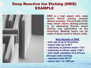 Deep Reactive Ion Etching (DRIE)
EXAMPLE
DRIE is a high aspect ratio, deep
trench silicon etching process
(Bosch process). The principle of the
deep trench silicon etching process
is an alternating fluorine based
etching and passivation of the
structures. Masking layers can be
made of photo resist or silicon oxide.
Main Benefits of DRIE
- etch rate of up to 10 µm/min
- aspect ratio up to 40:1
- selectivity to positive resist > 75:1
- selectivity to silicon oxide >150:1
- etch depth capability 10 to 675 µm
(through wafer etching)
- sidewall profile 90°±1°
- eature size 1 to >500 µm

 
