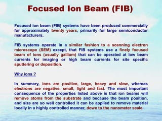 Focused Ion Beam (FIB)
Focused ion beam (FIB) systems have been produced commercially
for approximately twenty years, primarily for large semiconductor
manufacturers.
FIB systems operate in a similar fashion to a scanning electron
microscope (SEM) except, that FIB systems use a finely focused
beam of ions (usually gallium) that can be operated at low beam
currents for imaging or high beam currents for site specific
sputtering or deposition.
Why ions ?
In summary, ions are positive, large, heavy and slow, whereas
electrons are negative, small, light and fast. The most important
consequence of the properties listed above is that ion beams will
remove atoms from the substrate and because the beam position,
and size are so well controlled it can be applied to remove material
locally in a highly controlled manner, down to the nanometer scale.

 