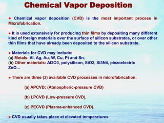 Chemical Vapor Deposition
● Chemical vapor deposition (CVD) is the most important process in
Microfabrication.
● It is used extensively for producing thin films by depositing many different
kind of foreign materials over the surface of silicon substrates, or over other
thin films that have already been deposited to the silicon substrate.
● Materials for CVD may include:
(a) Metals: Al, Ag, Au, W, Cu, Pt and Sn.
(b) Other materials: Al2O3, polysilicon, SiO2, Si3N4, piezoelectric
ZnO...
● There are three (3) available CVD processes in microfabrication:
(a) APCVD: (Atmospheric-pressure CVD)

(b) LPCVD (Low-pressure CVD),
(c) PECVD (Plasma-enhanced CVD).
● CVD usually takes place at elevated temperatures

 